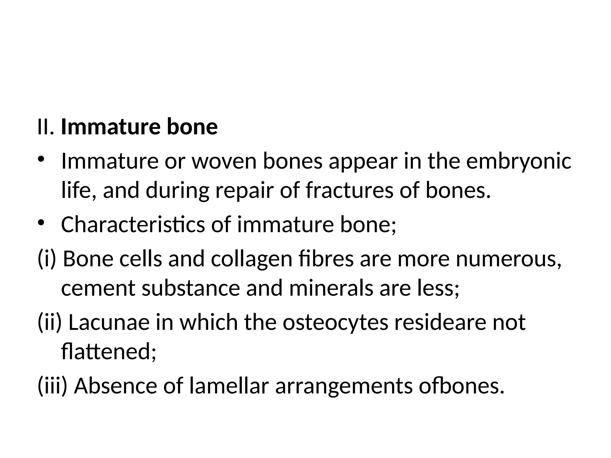 II. Immature bone
• Immature or woven bones appear in the embryonic
life, and during repair of fractures of bones.
• Characteristics of immature bone;
(i) Bone cells and collagen fibres are more numerous,
cement substance and minerals are less;
(ii) Lacunae in which the osteocytes resideare not
flattened;
(iii) Absence of lamellar arrangements ofbones.
 