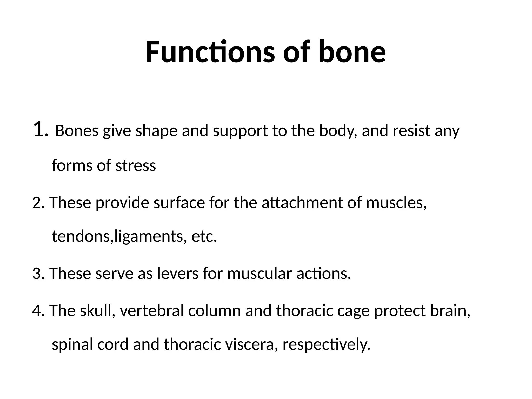 Functions of bone
1. Bones give shape and support to the body, and resist any
forms of stress
2. These provide surface for the attachment of muscles,
tendons,ligaments, etc.
3. These serve as levers for muscular actions.
4. The skull, vertebral column and thoracic cage protect brain,
spinal cord and thoracic viscera, respectively.
 