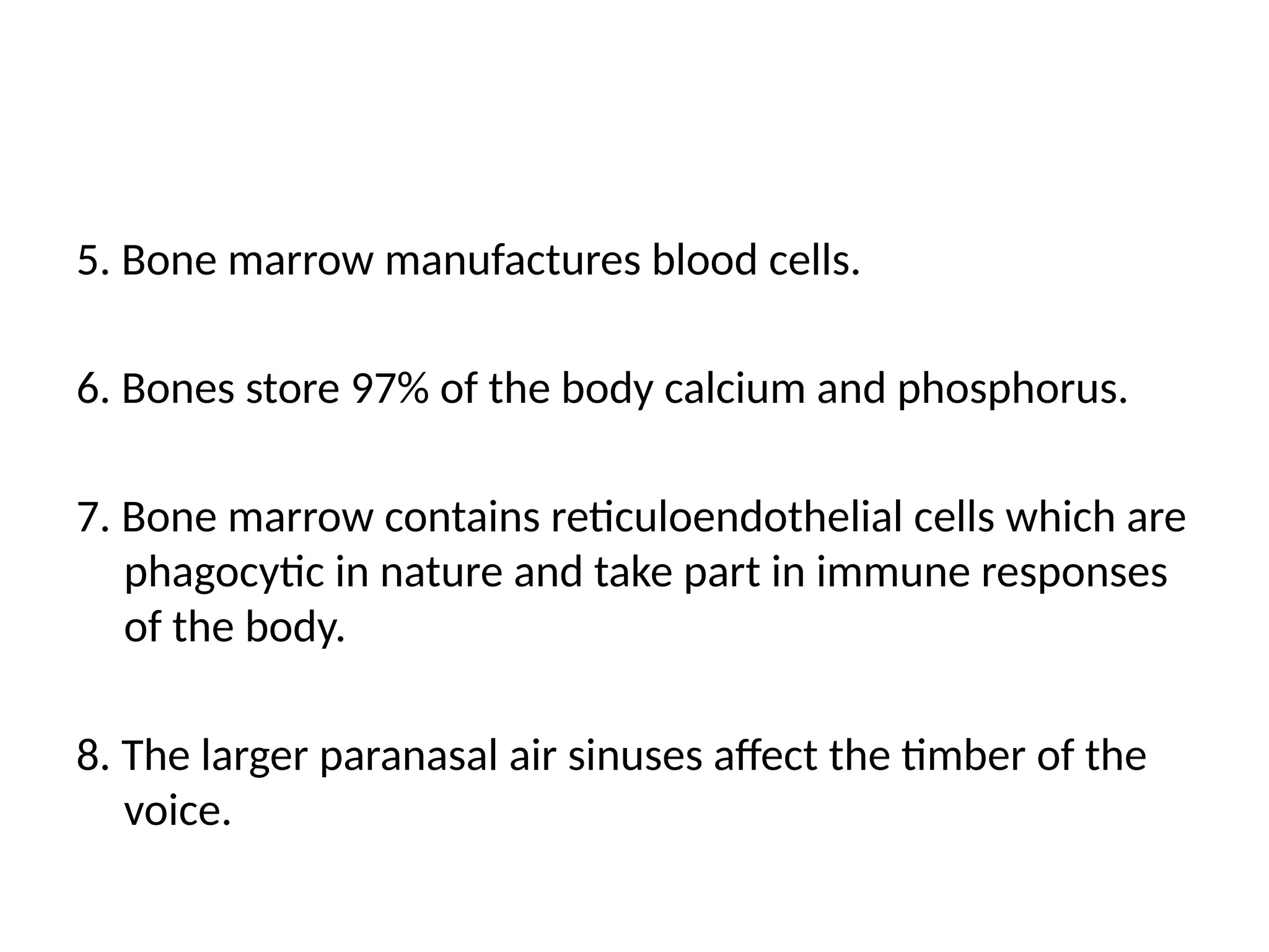 5. Bone marrow manufactures blood cells.
6. Bones store 97% of the body calcium and phosphorus.
7. Bone marrow contains reticuloendothelial cells which are
phagocytic in nature and take part in immune responses
of the body.
8. The larger paranasal air sinuses affect the timber of the
voice.
 