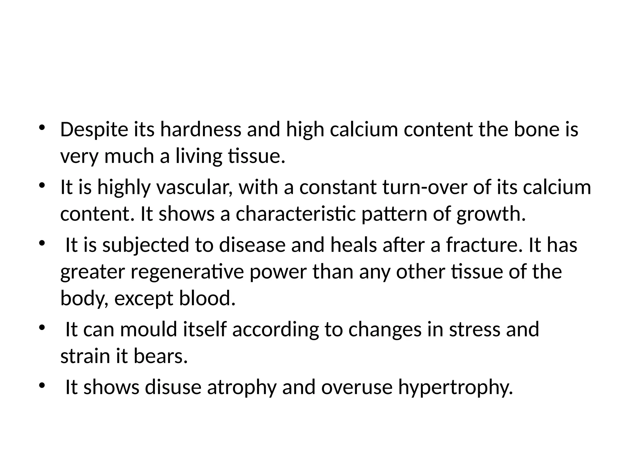 • Despite its hardness and high calcium content the bone is
very much a living tissue.
• It is highly vascular, with a constant turn-over of its calcium
content. It shows a characteristic pattern of growth.
• It is subjected to disease and heals after a fracture. It has
greater regenerative power than any other tissue of the
body, except blood.
• It can mould itself according to changes in stress and
strain it bears.
• It shows disuse atrophy and overuse hypertrophy.
 