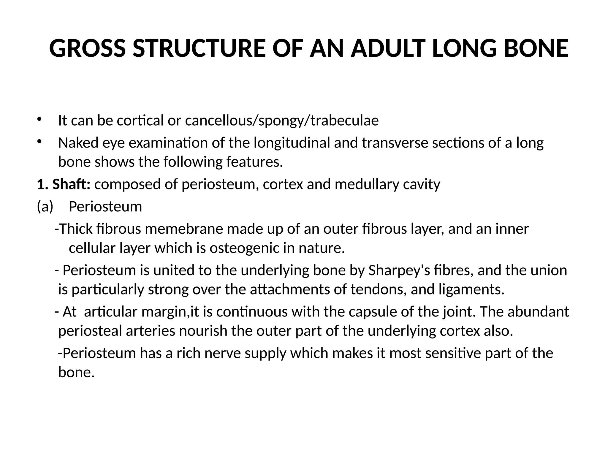 GROSS STRUCTURE OF AN ADULT LONG BONE
• It can be cortical or cancellous/spongy/trabeculae
• Naked eye examination of the longitudinal and transverse sections of a long
bone shows the following features.
1. Shaft: composed of periosteum, cortex and medullary cavity
(a) Periosteum
-Thick fibrous memebrane made up of an outer fibrous layer, and an inner
cellular layer which is osteogenic in nature.
- Periosteum is united to the underlying bone by Sharpey's fibres, and the union
is particularly strong over the attachments of tendons, and ligaments.
- At articular margin,it is continuous with the capsule of the joint. The abundant
periosteal arteries nourish the outer part of the underlying cortex also.
-Periosteum has a rich nerve supply which makes it most sensitive part of the
bone.
 