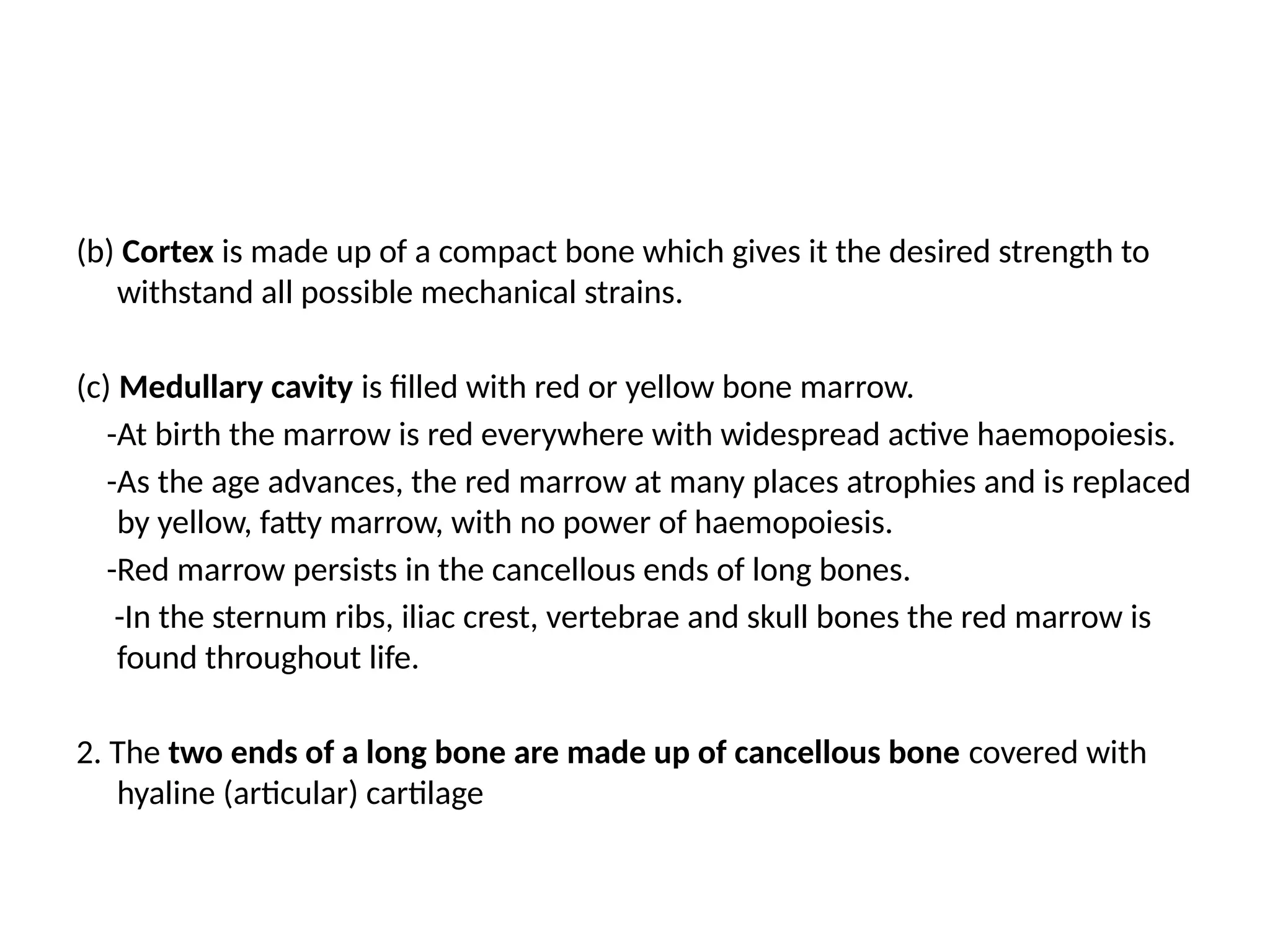 (b) Cortex is made up of a compact bone which gives it the desired strength to
withstand all possible mechanical strains.
(c) Medullary cavity is filled with red or yellow bone marrow.
-At birth the marrow is red everywhere with widespread active haemopoiesis.
-As the age advances, the red marrow at many places atrophies and is replaced
by yellow, fatty marrow, with no power of haemopoiesis.
-Red marrow persists in the cancellous ends of long bones.
-In the sternum ribs, iliac crest, vertebrae and skull bones the red marrow is
found throughout life.
2. The two ends of a long bone are made up of cancellous bone covered with
hyaline (articular) cartilage
 
