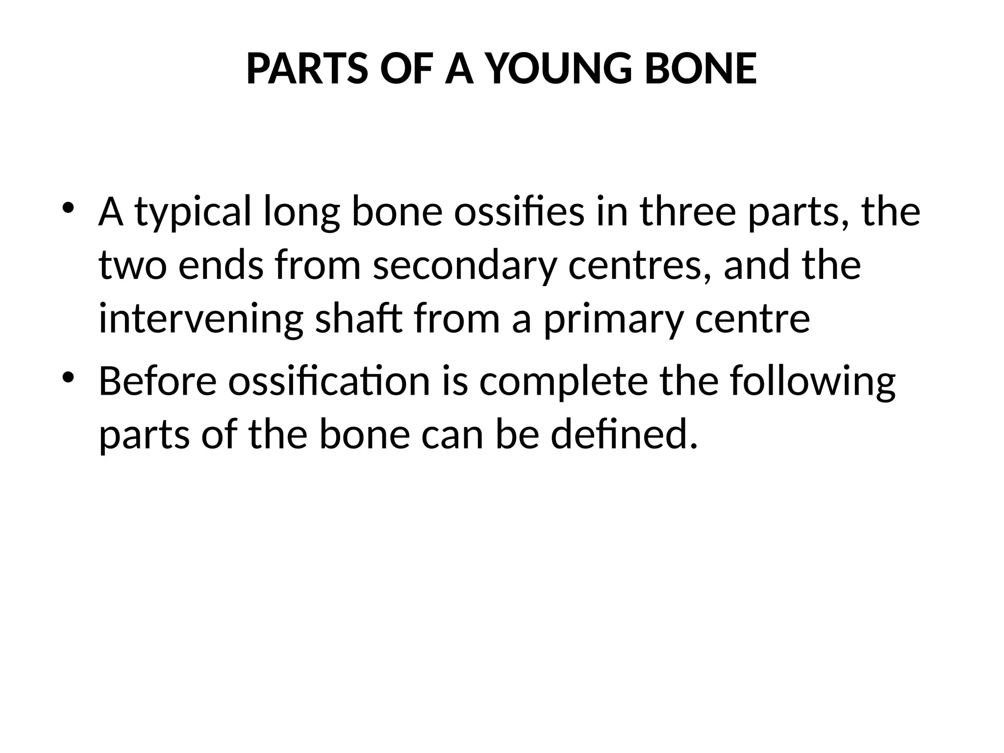 PARTS OF A YOUNG BONE
• A typical long bone ossifies in three parts, the
two ends from secondary centres, and the
intervening shaft from a primary centre
• Before ossification is complete the following
parts of the bone can be defined.
 