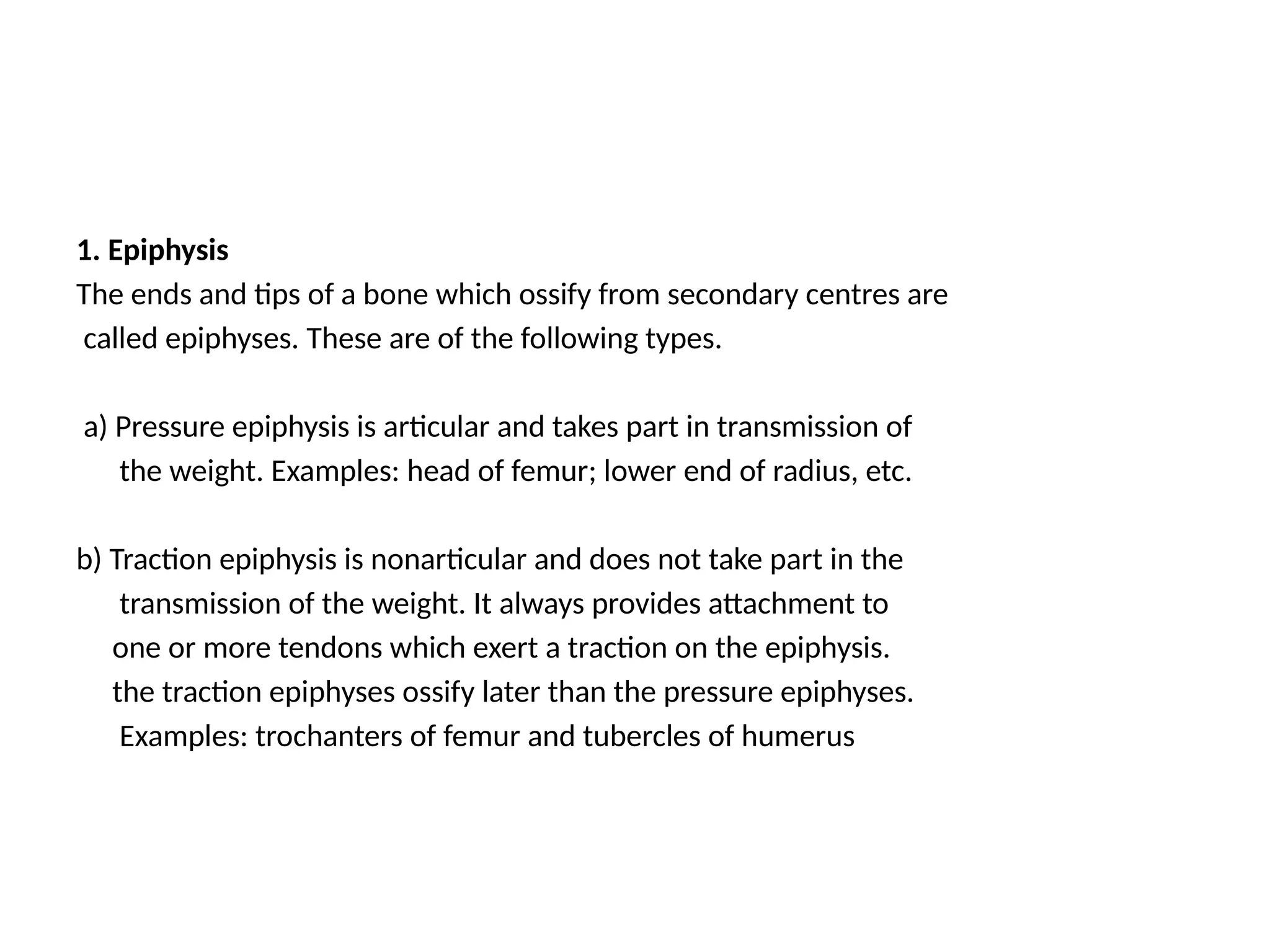1. Epiphysis
The ends and tips of a bone which ossify from secondary centres are
called epiphyses. These are of the following types.
a) Pressure epiphysis is articular and takes part in transmission of
the weight. Examples: head of femur; lower end of radius, etc.
b) Traction epiphysis is nonarticular and does not take part in the
transmission of the weight. It always provides attachment to
one or more tendons which exert a traction on the epiphysis.
the traction epiphyses ossify later than the pressure epiphyses.
Examples: trochanters of femur and tubercles of humerus
 