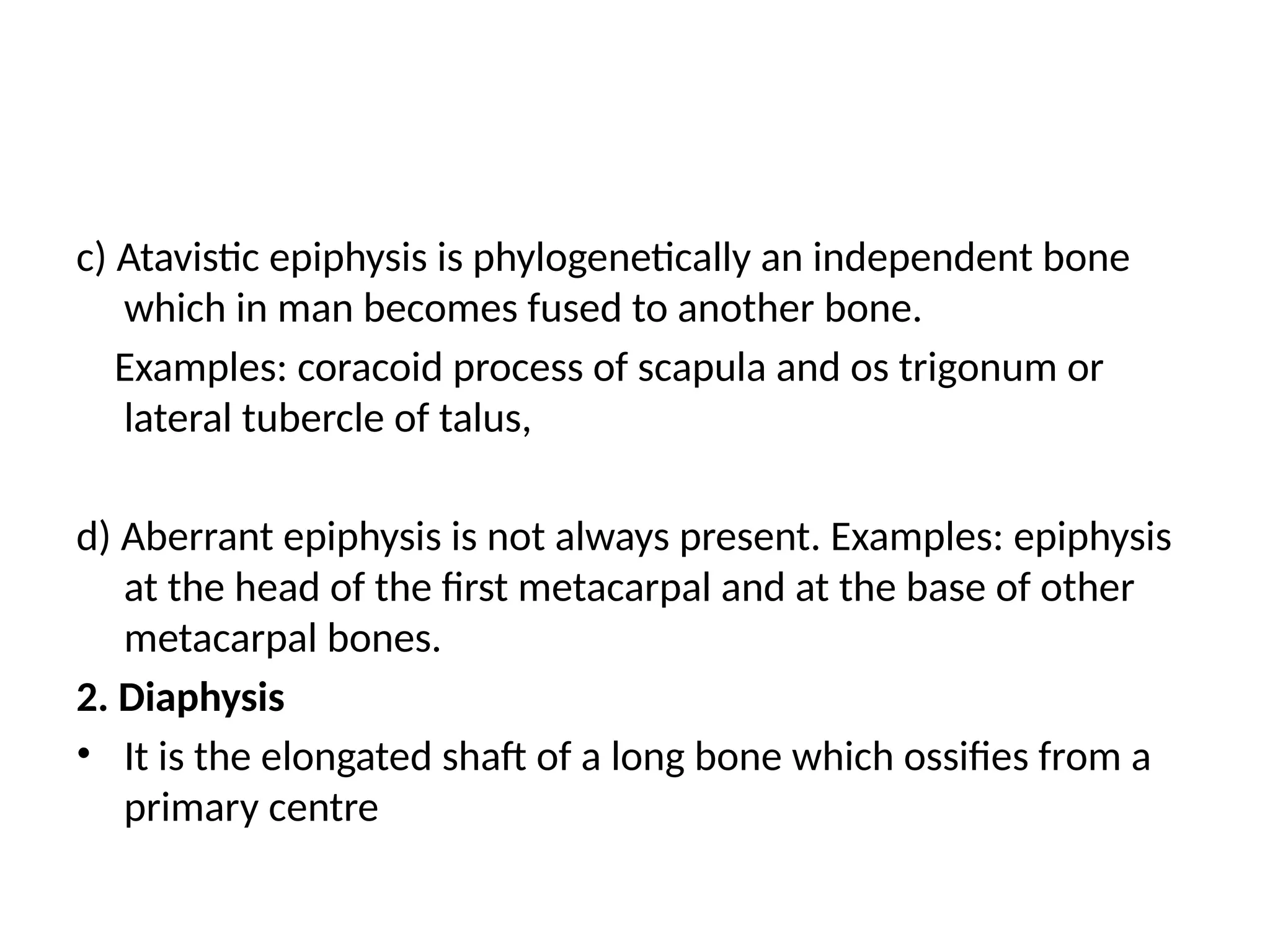 c) Atavistic epiphysis is phylogenetically an independent bone
which in man becomes fused to another bone.
Examples: coracoid process of scapula and os trigonum or
lateral tubercle of talus,
d) Aberrant epiphysis is not always present. Examples: epiphysis
at the head of the first metacarpal and at the base of other
metacarpal bones.
2. Diaphysis
• It is the elongated shaft of a long bone which ossifies from a
primary centre
 