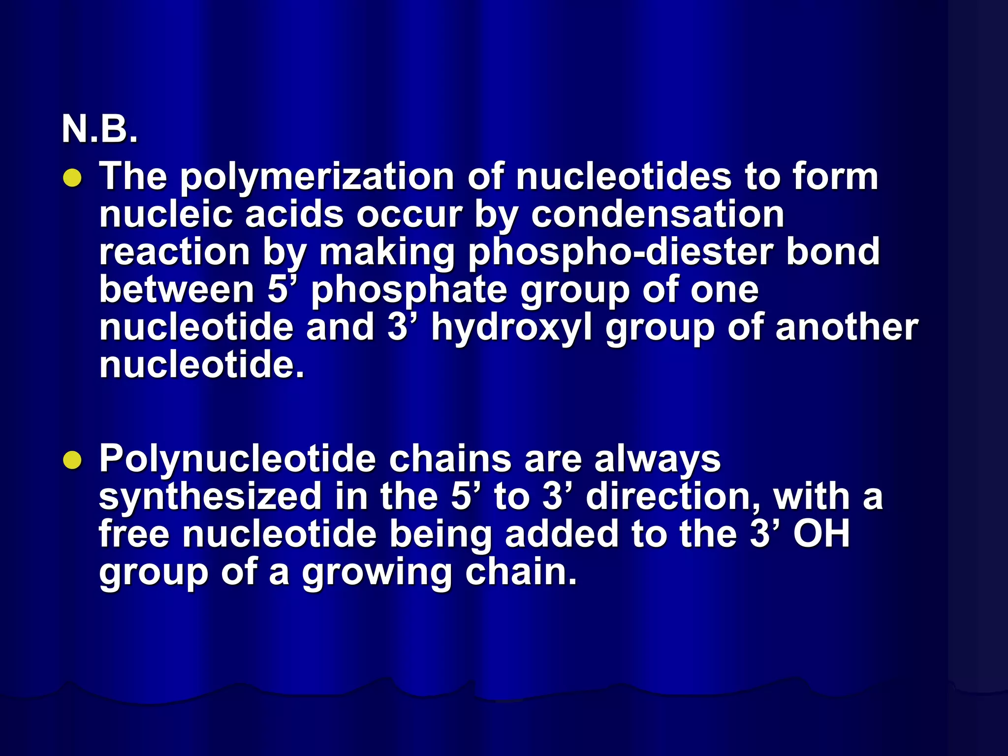 N.B.
 The polymerization of nucleotides to form
nucleic acids occur by condensation
reaction by making phospho-diester bond
between 5’ phosphate group of one
nucleotide and 3’ hydroxyl group of another
nucleotide.
 Polynucleotide chains are always
synthesized in the 5’ to 3’ direction, with a
free nucleotide being added to the 3’ OH
group of a growing chain.
 