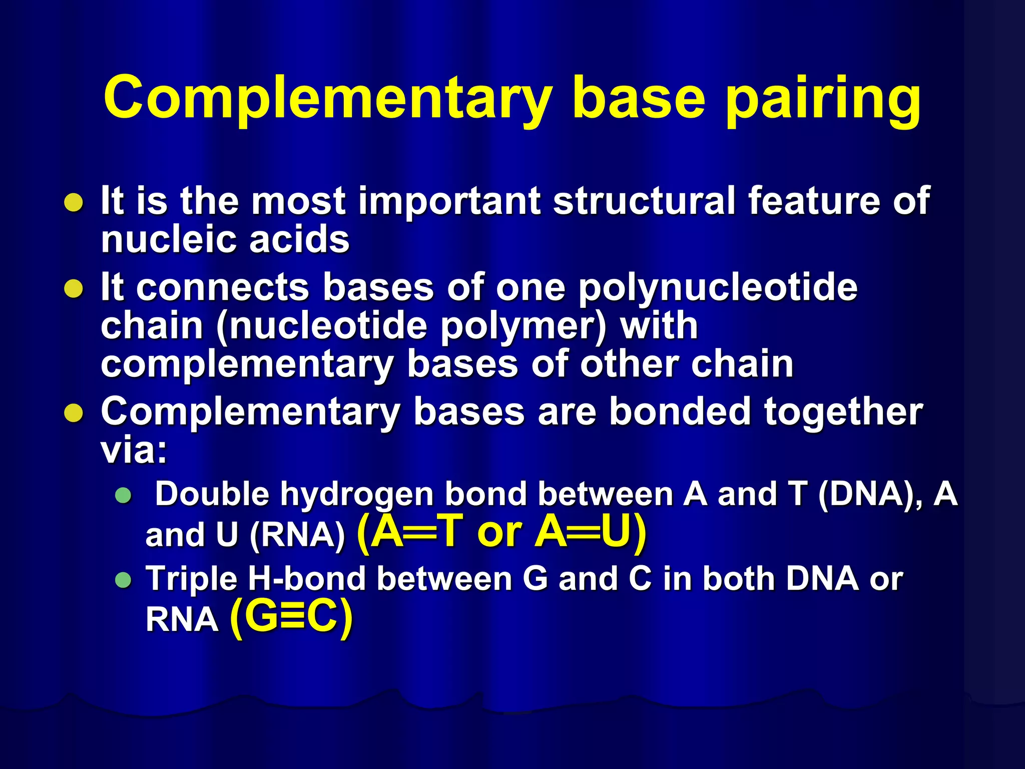 Complementary base pairing
 It is the most important structural feature of
nucleic acids
 It connects bases of one polynucleotide
chain (nucleotide polymer) with
complementary bases of other chain
 Complementary bases are bonded together
via:
 Double hydrogen bond between A and T (DNA), A
and U (RNA) (A═T or A═U)
 Triple H-bond between G and C in both DNA or
RNA (G≡C)
 