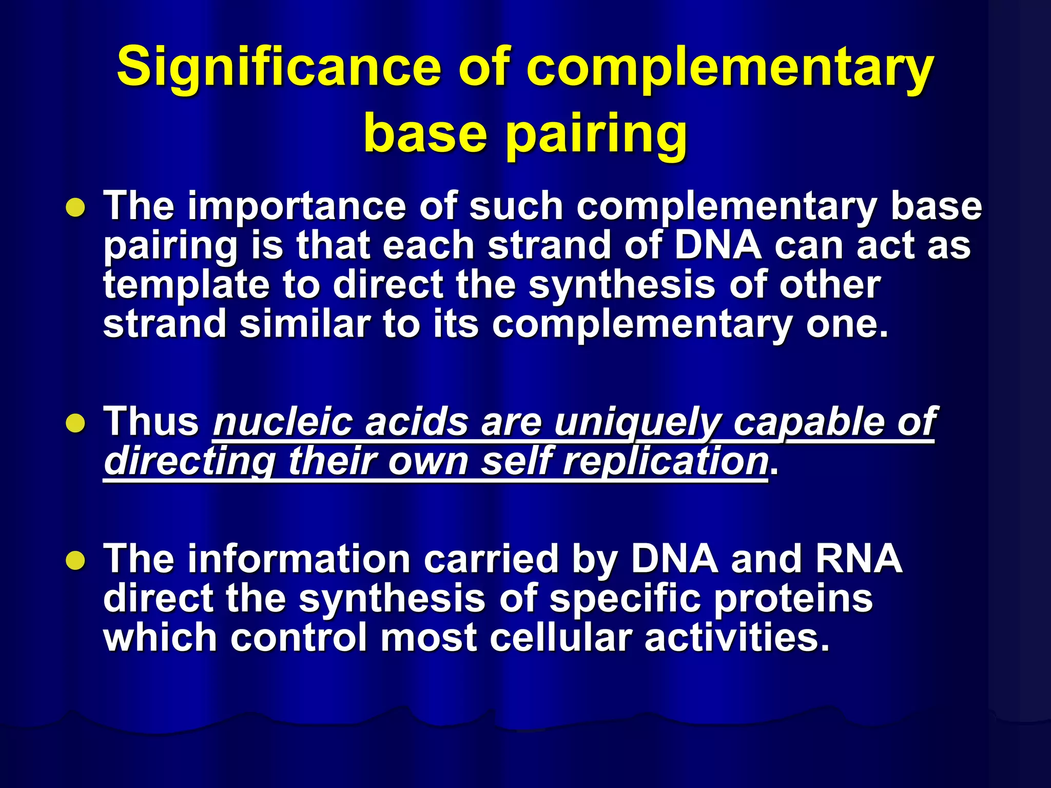 Significance of complementary
base pairing
 The importance of such complementary base
pairing is that each strand of DNA can act as
template to direct the synthesis of other
strand similar to its complementary one.
 Thus nucleic acids are uniquely capable of
directing their own self replication.
 The information carried by DNA and RNA
direct the synthesis of specific proteins
which control most cellular activities.
 