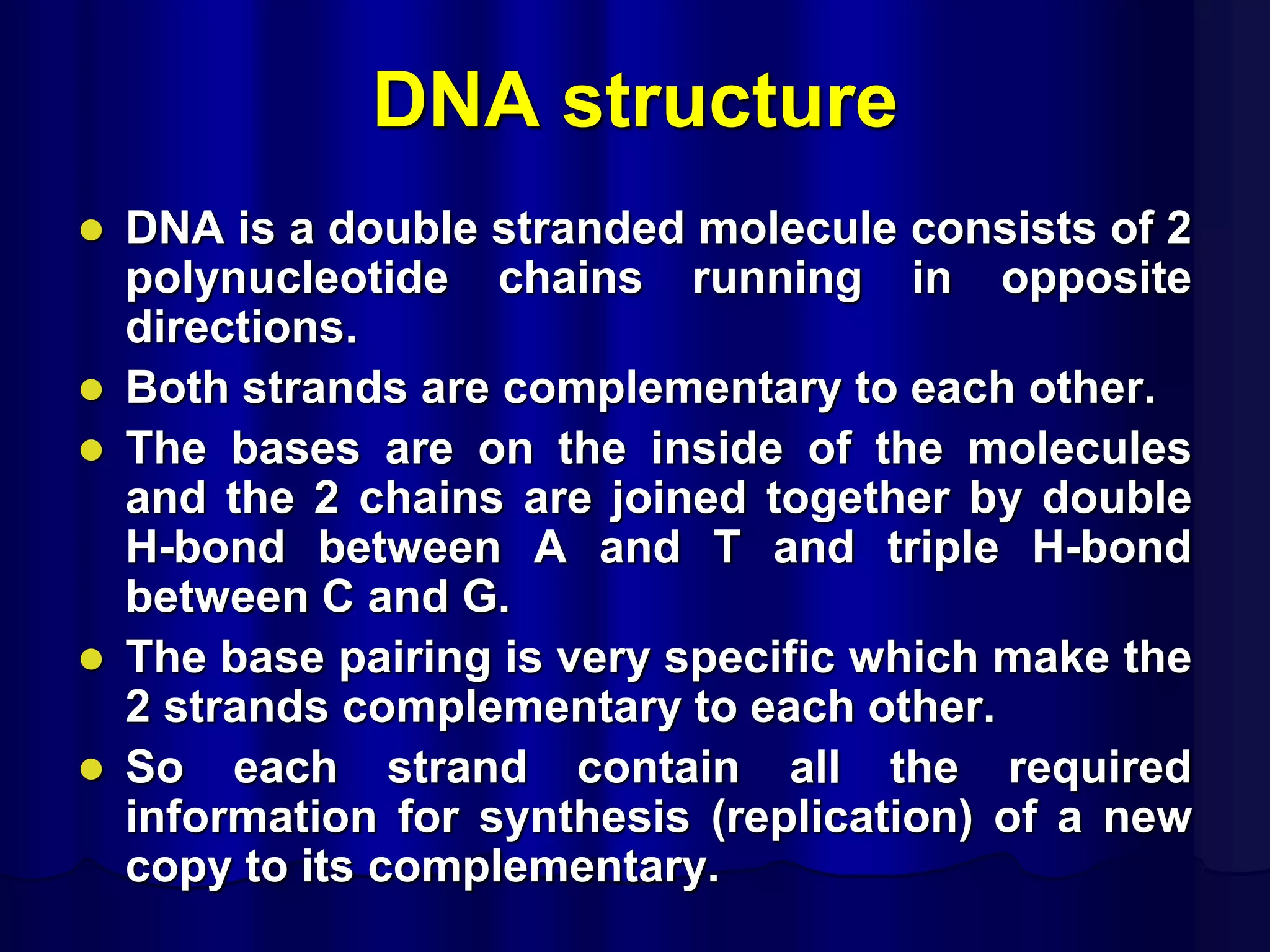 DNA structure
 DNA is a double stranded molecule consists of 2
polynucleotide chains running in opposite
directions.
 Both strands are complementary to each other.
 The bases are on the inside of the molecules
and the 2 chains are joined together by double
H-bond between A and T and triple H-bond
between C and G.
 The base pairing is very specific which make the
2 strands complementary to each other.
 So each strand contain all the required
information for synthesis (replication) of a new
copy to its complementary.
 