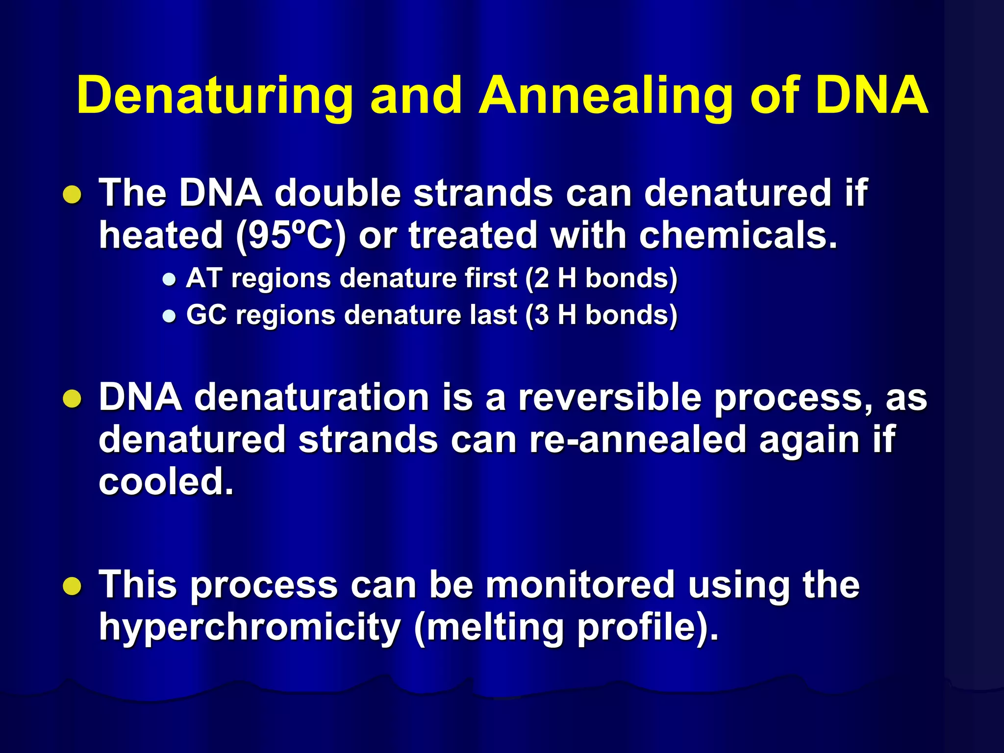 Denaturing and Annealing of DNA
 The DNA double strands can denatured if
heated (95ºC) or treated with chemicals.
 AT regions denature first (2 H bonds)
 GC regions denature last (3 H bonds)
 DNA denaturation is a reversible process, as
denatured strands can re-annealed again if
cooled.
 This process can be monitored using the
hyperchromicity (melting profile).
 