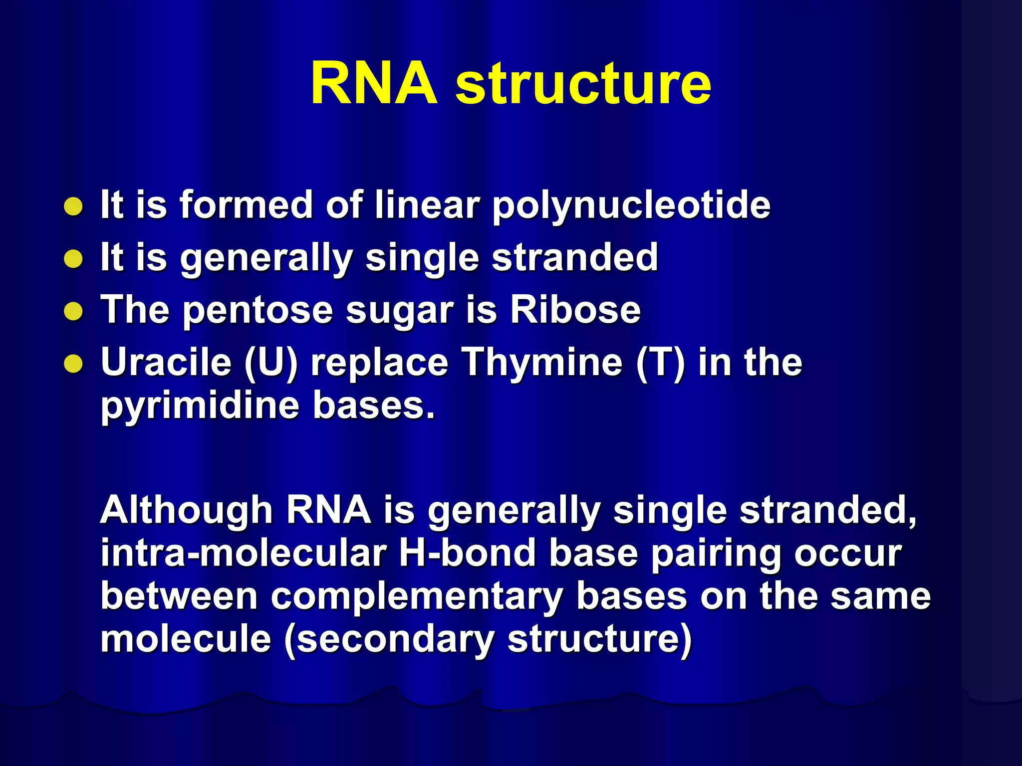 RNA structure
 It is formed of linear polynucleotide
 It is generally single stranded
 The pentose sugar is Ribose
 Uracile (U) replace Thymine (T) in the
pyrimidine bases.
Although RNA is generally single stranded,
intra-molecular H-bond base pairing occur
between complementary bases on the same
molecule (secondary structure)
 