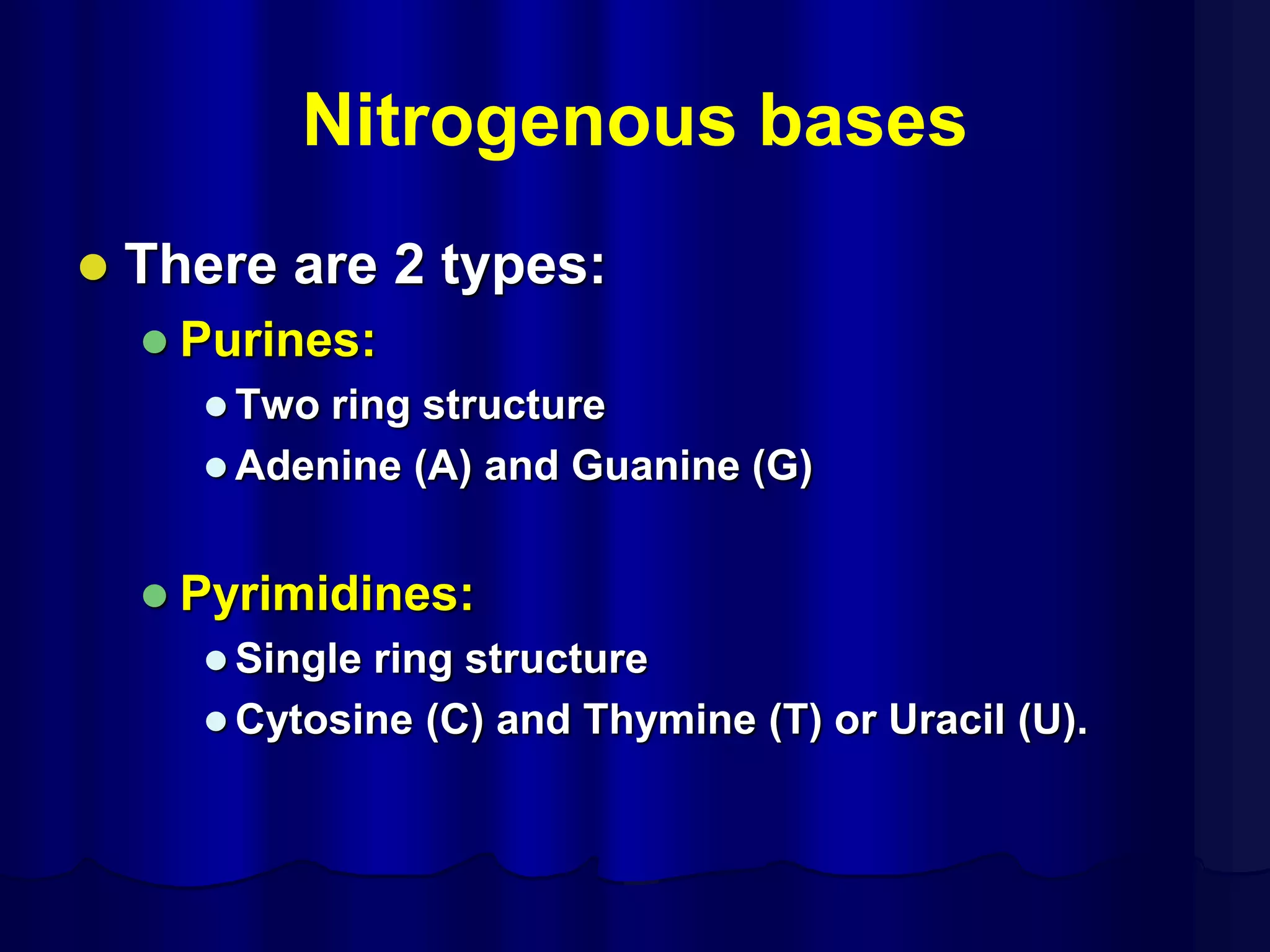 Nitrogenous bases
 There are 2 types:
 Purines:
 Two ring structure
 Adenine (A) and Guanine (G)
 Pyrimidines:
 Single ring structure
 Cytosine (C) and Thymine (T) or Uracil (U).
 