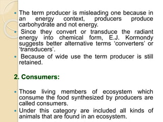  The term producer is misleading one because in
an energy context, producers produce
carbohydrate and not energy.
 Since they convert or transduce the radiant
energy into chemical form, E.J. Kormondy
suggests better alternative terms ‘converters’ or
‘transducers’.
 Because of wide use the term producer is still
retained.
 Those living members of ecosystem which
consume the food synthesized by producers are
called consumers.
 Under this category are included all kinds of
animals that are found in an ecosystem.
 