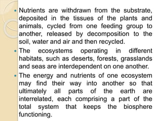  Nutrients are withdrawn from the substrate,
deposited in the tissues of the plants and
animals, cycled from one feeding group to
another, released by decomposition to the
soil, water and air and then recycled.
 The ecosystems operating in different
habitats, such as deserts, forests, grasslands
and seas are interdependent on one another.
 The energy and nutrients of one ecosystem
may find their way into another so that
ultimately all parts of the earth are
interrelated, each comprising a part of the
total system that keeps the biosphere
functioning.
 