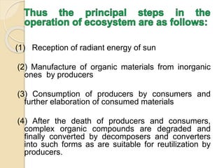 (1) Reception of radiant energy of sun
(2) Manufacture of organic materials from inorganic
ones by producers
(3) Consumption of producers by consumers and
further elaboration of consumed materials
(4) After the death of producers and consumers,
complex organic compounds are degraded and
finally converted by decomposers and converters
into such forms as are suitable for reutilization by
producers.
 