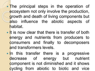  The principal steps in the operation of
ecosystem not only involve the production,
growth and death of living components but
also influence the abiotic aspects of
habitat.
 It is now clear that there is transfer of both
energy and nutrients from producers to
consumers and finally to decomposers
and transformers levels.
 In this transfer there is a progressive
decrease of energy but nutrient
component is not diminished and it shows
cycling from abiotic to biotic and vice
 