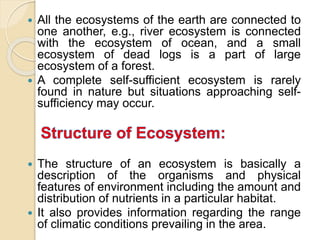  All the ecosystems of the earth are connected to
one another, e.g., river ecosystem is connected
with the ecosystem of ocean, and a small
ecosystem of dead logs is a part of large
ecosystem of a forest.
 A complete self-sufficient ecosystem is rarely
found in nature but situations approaching self-
sufficiency may occur.
 The structure of an ecosystem is basically a
description of the organisms and physical
features of environment including the amount and
distribution of nutrients in a particular habitat.
 It also provides information regarding the range
of climatic conditions prevailing in the area.
 
