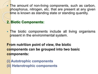  The amount of non-living components, such as carbon,
phosphorus, nitrogen, etc. that are present at any given
time is known as standing state or standing quantity.
 The biotic components include all living organisms
present in the environmental system.
From nutrition point of view, the biotic
components can be grouped into two basic
components:
(i) Autotrophic components
(ii) Heterotrophic components
 