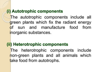The autotrophic components include all
green plants which fix the radiant energy
of sun and manufacture food from
inorganic substances.
The heterotrophic components include
non-green plants and all animals which
take food from autotrophs.
 