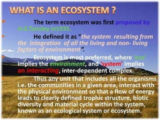 WHAT IS AN ECOSYSTEM ?<br /><ul><li>The term ecosystem was first proposed by       	A.G.Tansley in1935.