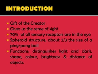  Gift of the Creator
 Gives us the sense of sight
 70% of all sensory receptors are in the eye
 Spheroid structure, about 2/3 the size of a
ping-pong ball
 Functions: distinguishes light and dark,
shape, colour, brightness & distance of
objects.
 