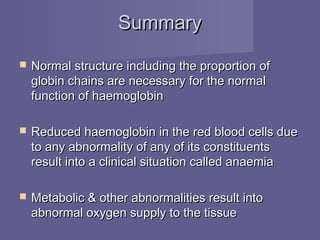 SummarySummary
 Normal structure including the proportion ofNormal structure including the proportion of
globin chains are necessary for the normalglobin chains are necessary for the normal
function of haemoglobinfunction of haemoglobin
 Reduced haemoglobin in the red blood cells dueReduced haemoglobin in the red blood cells due
to any abnormality of any of its constituentsto any abnormality of any of its constituents
result into a clinical situation called anaemiaresult into a clinical situation called anaemia
 Metabolic & other abnormalities result intoMetabolic & other abnormalities result into
abnormal oxygen supply to the tissueabnormal oxygen supply to the tissue
 