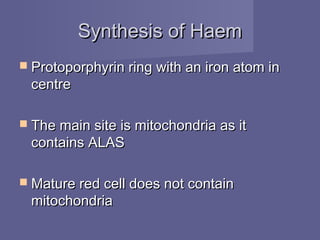 Synthesis of HaemSynthesis of Haem
 Protoporphyrin ring with an iron atom inProtoporphyrin ring with an iron atom in
centrecentre
 The main site is mitochondria as itThe main site is mitochondria as it
contains ALAScontains ALAS
 Mature red cell does not containMature red cell does not contain
mitochondriamitochondria
 