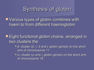Synthesis of globinSynthesis of globin
 Various types of globin combines withVarious types of globin combines with
haem to from different haemoglobinhaem to from different haemoglobin
 Eight functional globin chains, arranged inEight functional globin chains, arranged in
two clusters thetwo clusters the
 ββ- cluster (- cluster (ββ,, γγ,, δδ andand εε globin genes) on the shortglobin genes) on the short
arm of chromosome 11arm of chromosome 11
 αα- cluster (- cluster (αα andand ζζ globin genes) on the short armglobin genes) on the short arm
of chromosome 16of chromosome 16
 