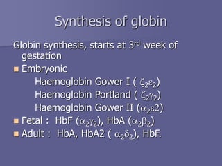 Globin synthesis, starts at 3rd week of
gestation
 Embryonic
Haemoglobin Gower I ( z2e2)
Haemoglobin Portland ( z2g2)
Haemoglobin Gower II (a2e2)
 Fetal : HbF (a2g2), HbA (a2b2)
 Adult : HbA, HbA2 ( a2d2), HbF.
Synthesis of globin
 