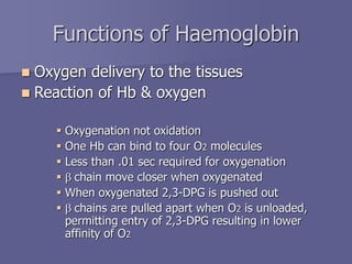 Functions of Haemoglobin
 Oxygen delivery to the tissues
 Reaction of Hb & oxygen
 Oxygenation not oxidation
 One Hb can bind to four O2 molecules
 Less than .01 sec required for oxygenation
 b chain move closer when oxygenated
 When oxygenated 2,3-DPG is pushed out
 b chains are pulled apart when O2 is unloaded,
permitting entry of 2,3-DPG resulting in lower
affinity of O2
 