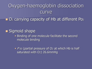 Oxygen-haemoglobin dissociation
curve
 O2 carrying capacity of Hb at different Po2
 Sigmoid shape
 Binding of one molecule facilitate the second
molecule binding
 P 50 (partial pressure of O2 at which Hb is half
saturated with O2) 26.6mmHg
 