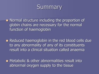 Summary
 Normal structure including the proportion of
globin chains are necessary for the normal
function of haemoglobin
 Reduced haemoglobin in the red blood cells due
to any abnormality of any of its constituents
result into a clinical situation called anaemia
 Metabolic & other abnormalities result into
abnormal oxygen supply to the tissue
 