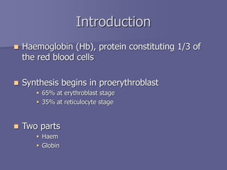 Introduction
 Haemoglobin (Hb), protein constituting 1/3 of
the red blood cells
 Synthesis begins in proerythroblast
 65% at erythroblast stage
 35% at reticulocyte stage
 Two parts
 Haem
 Globin
 