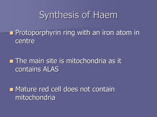 Synthesis of Haem
 Protoporphyrin ring with an iron atom in
centre
 The main site is mitochondria as it
contains ALAS
 Mature red cell does not contain
mitochondria
 