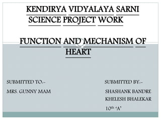 KENDIRYA VIDYALAYA SARNI
SCIENCE PROJECT WORK
FUNCTION AND MECHANISM OF
HEART
SUBMITTED TO:- SUBMITTED BY:-
MRS. GUNNY MAM SHASHANK BANDRE
KHELESH BHALEKAR
10th ‘A’
 