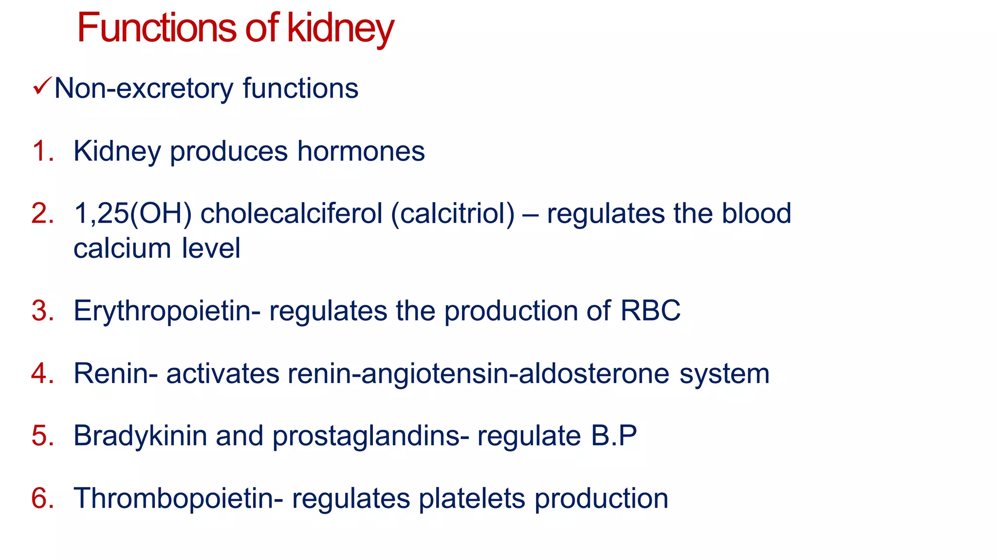 Functions of kidney
Non-excretory functions
1. Kidney produces hormones
2. 1,25(OH) cholecalciferol (calcitriol) – regulates the blood
calcium level
3. Erythropoietin- regulates the production of RBC
4. Renin- activates renin-angiotensin-aldosterone system
5. Bradykinin and prostaglandins- regulate B.P
6. Thrombopoietin- regulates platelets production
 