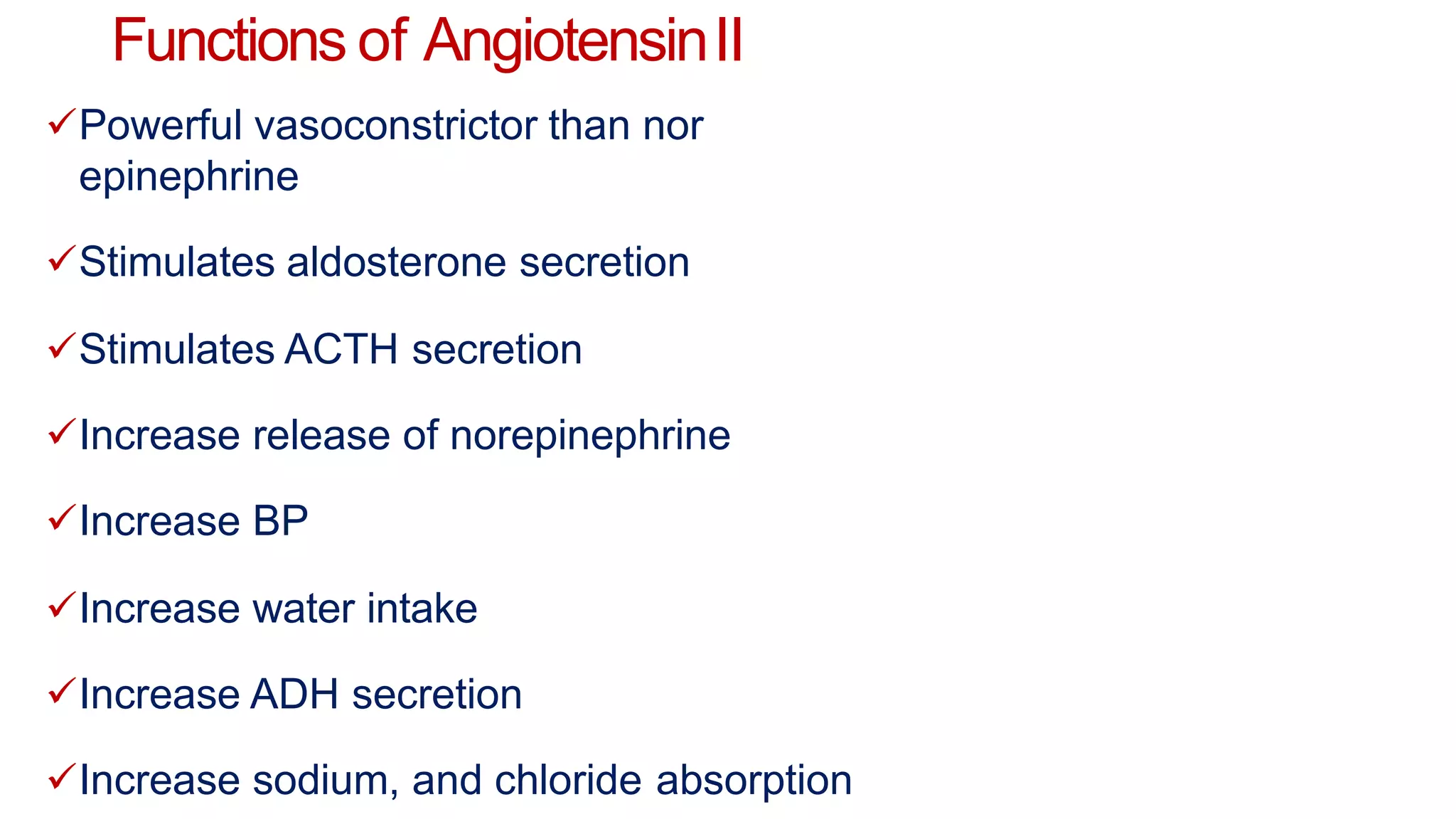 Functions of AngiotensinII
Powerful vasoconstrictor than nor
epinephrine
Stimulates aldosterone secretion
Stimulates ACTH secretion
Increase release of norepinephrine
Increase BP
Increase water intake
Increase ADH secretion
Increase sodium, and chloride absorption
 