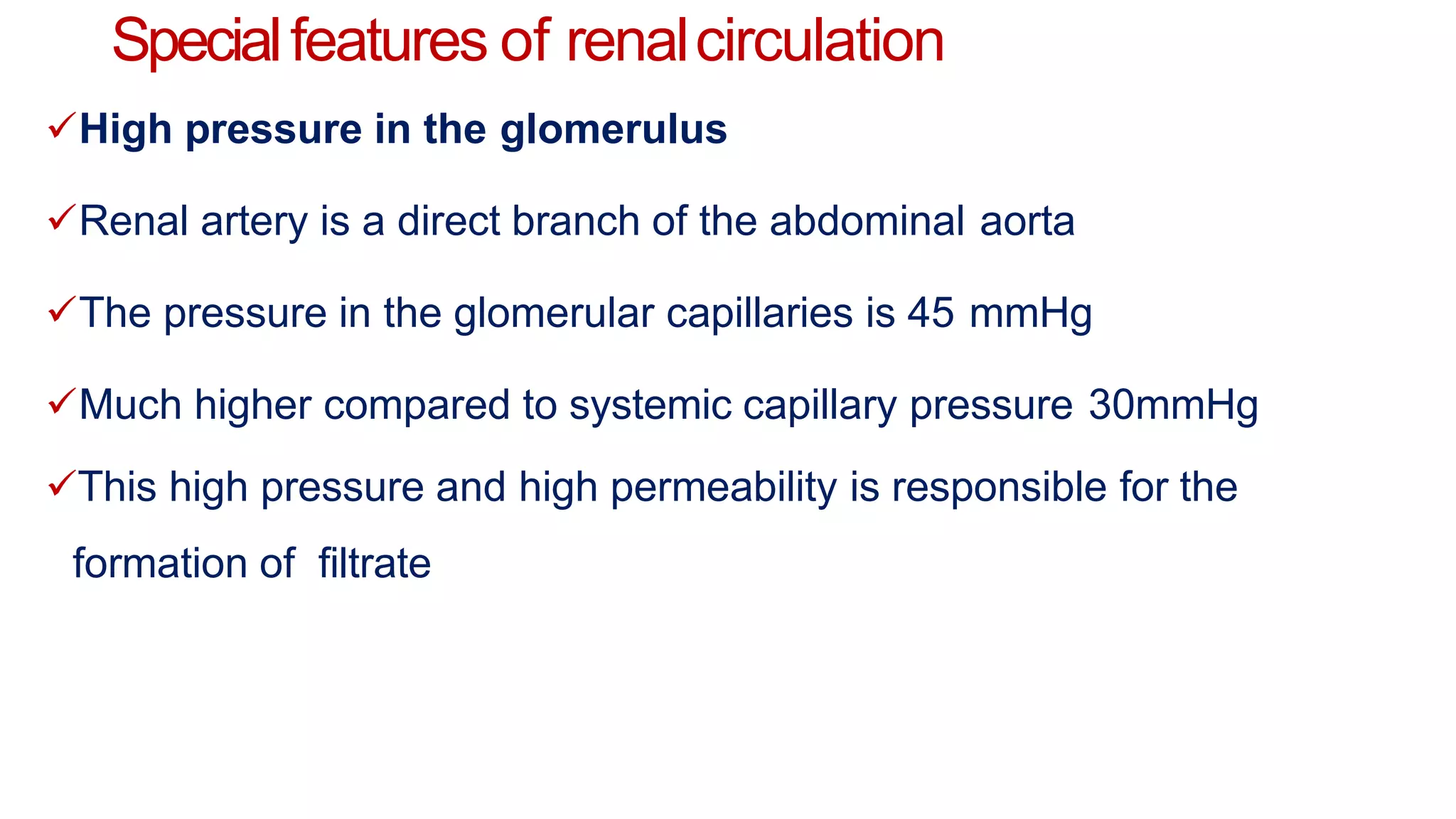 Specialfeatures of renalcirculation
High pressure in the glomerulus
Renal artery is a direct branch of the abdominal aorta
The pressure in the glomerular capillaries is 45 mmHg
Much higher compared to systemic capillary pressure 30mmHg
This high pressure and high permeability is responsible for the
formation of filtrate
 