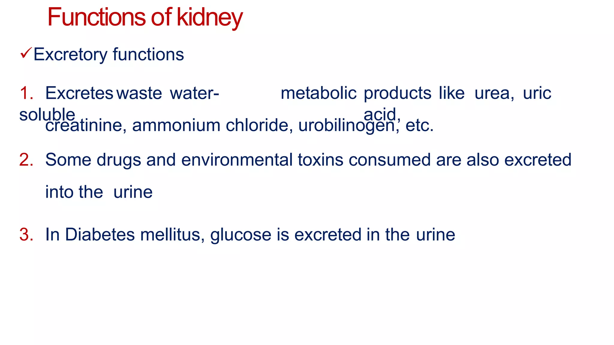 Functions of kidney
Excretory functions
1. Excreteswaste water-
soluble
metabolic products like urea, uric
acid,
creatinine, ammonium chloride, urobilinogen, etc.
2. Some drugs and environmental toxins consumed are also excreted
into the urine
3. In Diabetes mellitus, glucose is excreted in the urine
 