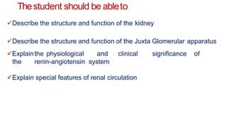 Thestudent should be ableto
Describe the structure and function of the kidney
Describe the structure and function of the Juxta Glomerular apparatus
Explainthe physiological and clinical significance of
the renin-angiotensin system
Explain special features of renal circulation
 