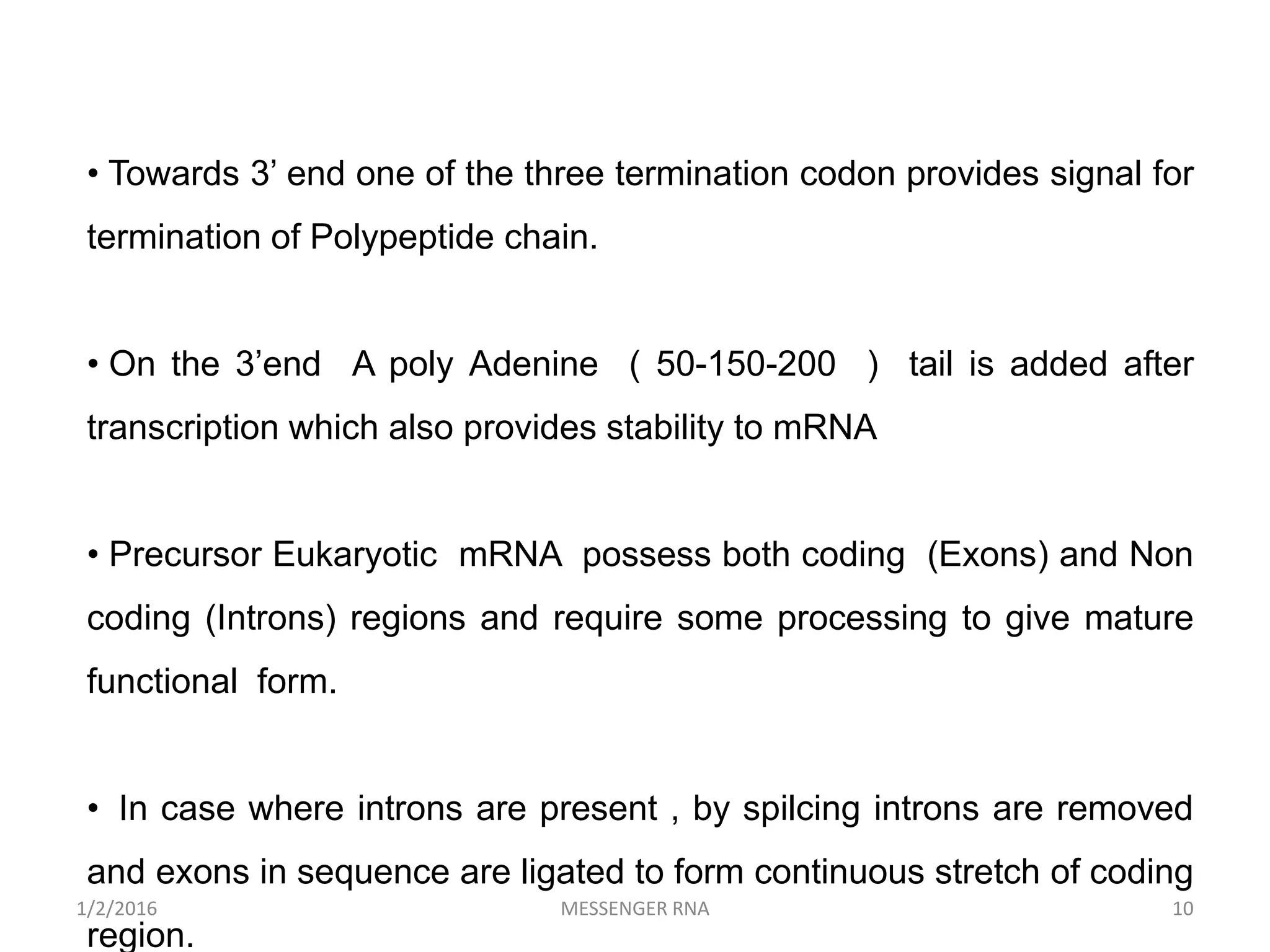• Towards 3’ end one of the three termination codon provides signal for
termination of Polypeptide chain.
• On the 3’end A poly Adenine ( 50-150-200 ) tail is added after
transcription which also provides stability to mRNA
• Precursor Eukaryotic mRNA possess both coding (Exons) and Non
coding (Introns) regions and require some processing to give mature
functional form.
• In case where introns are present , by spilcing introns are removed
and exons in sequence are ligated to form continuous stretch of coding
region.
10MESSENGER RNA1/2/2016
 