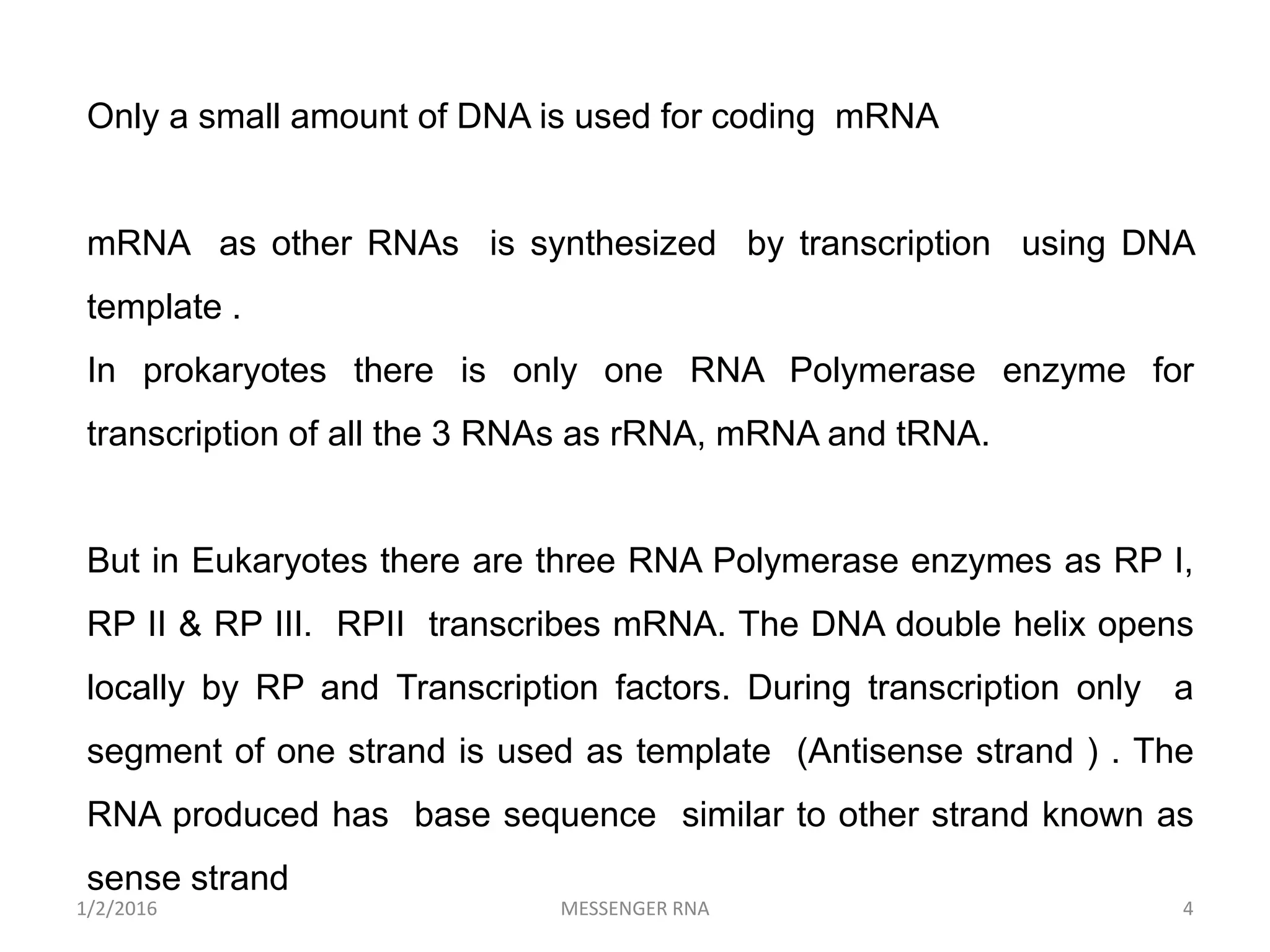 1/2/2016 MESSENGER RNA 4
Only a small amount of DNA is used for coding mRNA
mRNA as other RNAs is synthesized by transcription using DNA
template .
In prokaryotes there is only one RNA Polymerase enzyme for
transcription of all the 3 RNAs as rRNA, mRNA and tRNA.
But in Eukaryotes there are three RNA Polymerase enzymes as RP I,
RP II & RP III. RPII transcribes mRNA. The DNA double helix opens
locally by RP and Transcription factors. During transcription only a
segment of one strand is used as template (Antisense strand ) . The
RNA produced has base sequence similar to other strand known as
sense strand
 