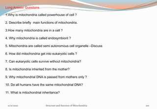 11/21/2020 Structure and function of Mitochondria 100
Long Answer Questions
1.Why is mitochondria called powerhouse of cell ?
2. Describe briefly main functions of mitochondria.
3.How many mitochondria are in a cell ?
4. Why mitochondria is called endosymbiont ?
5. Mitochondria are called semi autonomous cell organelle –Discuss
6. How did mitochondria get into eukaryotic cells ?
7. Can eukaryotic cells survive without mitochondria?
8. Is mitochondria inherited from the mother?
9. Why mitochondrial DNA is passed from mothers only ?
10. Do all humans have the same mitochondrial DNA?
11. What is mitochondrial inheritance?
 