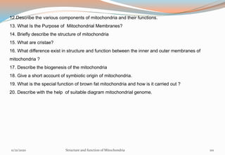 12.Describe the various components of mitochondria and their functions.
13. What Is the Purpose of Mitochondrial Membranes?
14. Briefly describe the structure of mitochondria
15. What are cristae?
16. What difference exist in structure and function between the inner and outer membranes of
mitochondria ?
17. Describe the biogenesis of the mitochondria
18. Give a short account of symbiotic origin of mitochondria.
19. What is the special function of brown fat mitochondria and how is it carried out ?
20. Describe with the help of suitable diagram mitochondrial genome.
11/21/2020 Structure and function of Mitochondria 101
 