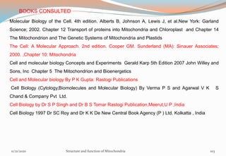 Molecular Biology of the Cell. 4th edition. Alberts B, Johnson A, Lewis J, et al.New York: Garland
Science; 2002. Chapter 12 Transport of proteins into Mitochondria and Chloroplast and Chapter 14
The Mitochondrion and The Genetic Systems of Mitochondria and Plastids
The Cell: A Molecular Approach. 2nd edition. Cooper GM. Sunderland (MA): Sinauer Associates;
2000. ,Chapter 10: Mitochondria
Cell and molecular biology Concepts and Experiments Gerald Karp 5th Edition 2007 John Willey and
Sons, Inc Chapter 5 The Mitochondrion and Bioenergetics
Cell and Molecular biology By P K Gupta: Rastogi Publications
Cell Biology (Cytology,Biomolecules and Molecular Biology) By Verma P S and Agarwal V K S
Chand & Company Pvt Ltd.
Cell Biology by Dr S P Singh and Dr B S Tomar Rastogi Publication,Meerut,U P ,India
Cell Biology 1997 Dr SC Roy and Dr K K De New Central Book Agency (P ) Ltd. Kolkatta , India
BOOKS CONSULTED
11/21/2020 Structure and function of Mitochondria 103
 