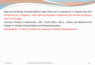 Molecular Cell Biology. 4th edition.2000 H Lodish, A Berk and S L Zipursky W. H. Freeman; New York
A B Novikoff and E Holtzman ( 1970) Cells and Organelles Published by Holt, Rinchart and Winston
New York 337 pages
Lehninger Principles of Biochemistry 2001 Fourth Edition David L Nelson and Michael M Cox
Chapter 19: Oxidative Phosphorylation and Photophosphorylation
Biocyclopaedia Is online for students and researchers in Biology Biocyclopedia.com
11/21/2020 Structure and function of Mitochondria 104
 