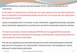 A serial endosymbiosis model has also been proposed for the origin of nuclear genome and
mitochondria
In this model, it is assumed that in the first step, the nuclear genome of the host itself resulted from
fusion of eubacterial and archaebacterial partners and that only in the second step, the mitochondrion
was acquired as a symbiont
A group of eukaryotes known as Archezoa, do lack mitochondria, suggesting that perhaps eukaryotes
without mitochondria originated first as a primitive form and that the mitochondria entered the cells later.
The above view, however, has been challenged (1997-99) and it is suggested that the eukaryotes
acquired the nucleus and mitochondria simultaneously, and that Archezoa (lacking mitochondria) must
have resulted due to loss of mitochondria.
This view was supported by the observation that genes for several mitochondrial proteins of bacterial
origin are found in the genome of a mitochondriate Archezoa and also in the hydrogenome, recently
discovered in protists lacking mitochondria.
11/21/2020 Structure and function of Mitochondria 11
 