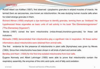 HISTORY
Rudolf Albert von Kolliker (1857), first observed cytoplasmic granules in striped muscles of insects. He
termed them as sarcosomes, now known as mitochondrion. He was studying human muscle cells when
he noted strange granules in them.
Richard Altman (1890) employed a dye technique to identify granules, terming them as “bioblasts”.He
hypothesized these organelles as basic units of cell activity in his book "Die Elementarorganismen"
("The Elementary Organism")
Benda (1897) coined the term mitochondria (mitos-thread,chondrion-grannules) for these cell
inclusions.
Michaelis (1898) demonstrated that mitochondria play a significant role in respiration. All these earlier
informations about mitochondria were obtained from animal cells.
The first evidence for the presence of mitochondria in plant cells (Nymphaea) was given by Meves
(1904). Since then mitochondria have been shown in all kinds of plant and animal cells.
Bensley and Hoerr (1934) for the first time isolated mitochondria from liver cells.
Eugene Kennedy and Albert Lehninger (1950) were able to prove that mitochondria contain the
respiratory assembly, the enzymes of the citric acid cycle, and of fatty acid oxidation.
11/21/2020 Structure and function of Mitochondria 5
 