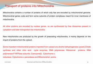 Transport of proteins into Mitochondria
Mitochondria contains a number of proteins of which only few are encoded by mitochondrial genome.
Mitochondrial genes code and form some subunits of protein complexes meant for inner membrane of
mitochondria.
All other proteins are encoded by nuclear genes, so are synthesized by free ribosomes present in
cytoplasm and later transported into mitochondria.
New mitochondria are produced by the growth of preexisting mitochondria, it mainly depends on the
import of proteins from the cytosol .
Some important mitochondrial proteins imported from cytosol are alcohol dehydrogenase (yeast),Citrate
synthase and other citric acid cycle enzymes, DNA polymerase, Ribosomal proteins, RNA
polymerase,F1ATPase subunits, CoenzymeQ, Cytochrome c
reductase, Cytochrome c peroxidase and Mitochondrial porins.
11/21/2020 Structure and function of Mitochondria 51
 