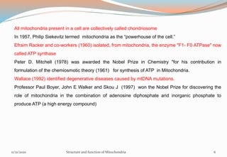 All mitochondria present in a cell are collectively called chondriosome
In 1957, Philip Siekevitz termed mitochondria as the “powerhouse of the cell.”
Efraim Racker and co-workers (1960) isolated, from mitochondria, the enzyme "F1- F0 ATPase" now
called ATP synthase
Peter D. Mitchell (1978) was awarded the Nobel Prize in Chemistry "for his contribution in
formulation of the chemiosmotic theory (1961) for synthesis of ATP in Mitochondria.
Wallace (1992) identified degenerative diseases caused by mtDNA mutations.
Professor Paul Boyer, John E Walker and Skou J (1997) won the Nobel Prize for discovering the
role of mitochondria in the combination of adenosine diphosphate and inorganic phosphate to
produce ATP (a high energy compound)
11/21/2020 Structure and function of Mitochondria 6
 